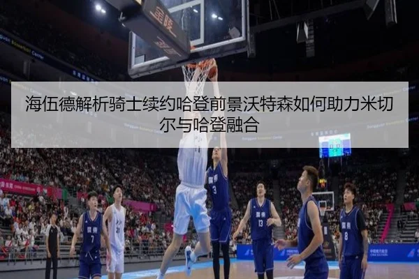 海伍德解析骑士续约哈登前景沃特森如何助力米切尔与哈登融合